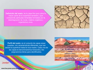 Definición del suelo: es la capa fina que cubre la
mayor parte de la superficie terrestre y que
comprende partículas minerales formadas por la
desintegración de rocas, materia orgánica y
organismos vivos.
Perfil del suelo: es el conjunto de capas súper
puestas, con características diferentes, que van
desde la superficie hasta la roca madre. Cada una de
las capas la denominaremos horizonte y les
asignaremos letras para identificarlos.
Jordan
 