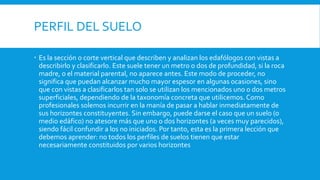 PERFIL DEL SUELO
 Es la sección o corte vertical que describen y analizan los edafólogos con vistas a
describirlo y clasificarlo. Este suele tener un metro o dos de profundidad, si la roca
madre, o el material parental, no aparece antes. Este modo de proceder, no
significa que puedan alcanzar mucho mayor espesor en algunas ocasiones, sino
que con vistas a clasificarlos tan solo se utilizan los mencionados uno o dos metros
superficiales, dependiendo de la taxonomía concreta que utilicemos. Como
profesionales solemos incurrir en la manía de pasar a hablar inmediatamente de
sus horizontes constituyentes. Sin embargo, puede darse el caso que un suelo (o
medio edáfico) no atesore más que uno o dos horizontes (a veces muy parecidos),
siendo fácil confundir a los no iniciados. Por tanto, esta es la primera lección que
debemos aprender: no todos los perfiles de suelos tienen que estar
necesariamente constituidos por varios horizontes
 