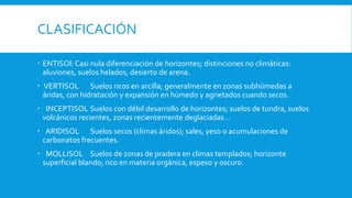 CLASIFICACIÓN
 ENTISOl: Casi nula diferenciación de horizontes; distinciones no climáticas:
aluviones, suelos helados, desierto de arena.
 VERTISOL Suelos ricos en arcilla; generalmente en zonas subhúmedas a
áridas, con hidratación y expansión en húmedo y agrietados cuando secos.
 INCEPTISOL Suelos con débil desarrollo de horizontes; suelos de tundra, suelos
volcánicos recientes, zonas recientemente deglaciadas...
 ARIDISOL Suelos secos (climas áridos); sales, yeso o acumulaciones de
carbonatos frecuentes.
 MOLLISOL Suelos de zonas de pradera en climas templados; horizonte
superficial blando; rico en materia orgánica, espeso y oscuro.
 