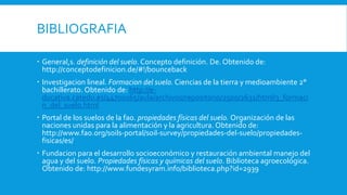BIBLIOGRAFIA
 General,s. definición del suelo. Concepto definición. De. Obtenido de:
http://conceptodefinicion.de/#!/bounceback
 Investigacion lineal. Formacion del suelo. Ciencias de la tierra y medioambiente 2°
bachillerato. Obtenido de: http://e-
ducativa.catedu.es/44700165/aula/archivos/repositorio/2500/2631/html/3_formaci
n_del_suelo.html
 Portal de los suelos de la fao. propiedades físicas del suelo. Organización de las
naciones unidas para la alimentación y la agricultura. Obtenido de:
http://www.fao.org/soils-portal/soil-survey/propiedades-del-suelo/propiedades-
fisicas/es/
 Fundacion para el desarrollo socioeconómico y restauración ambiental manejo del
agua y del suelo. Propiedades físicas y químicas del suelo. Biblioteca agroecológica.
Obtenido de: http://www.fundesyram.info/biblioteca.php?id=2939
 