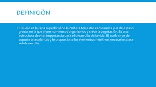DEFINICIÓN
 El suelo es la capa superficial de la corteza terrestre es dinamica y es de escaso
grosor en la que viven numerosos organismos y crece la vegetación. Es una
estructura de vital importancia para el desarrollo de la vida. El suelo sirve de
soporte a las plantas y le proporciona los elementos nutritivos necesarios para
subdesarrollo.
 