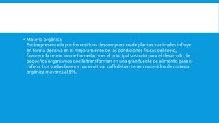  Materia orgánica
Está representada por los residuos descompuestos de plantas y animales influye
en forma decisiva en el mejoramiento de las condiciones físicas del suelo,
favorece la retención de humedad y es el principal sustrato para el desarrollo de
pequeños organismos que la transforman en una gran fuente de alimento para el
cafeto. Los suelos buenos para cultivar café deben tener contenidos de materia
orgánica mayores al 8%.
 