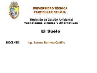 DOCENTE:
Titulación de Gestión Ambiental
Tecnologías Limpias y Alternativas
El Suelo
Ing. Lorena Bermeo Castillo
UNIVERSIDAD TÉCNICA
PARTICULAR DE LOJA
 