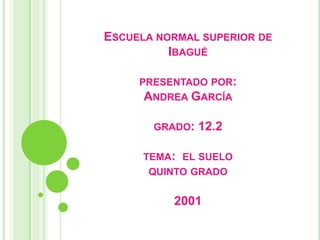 ESCUELA NORMAL SUPERIOR DE
          IBAGUÉ

     PRESENTADO POR:
      ANDREA GARCÍA

       GRADO:   12.2

      TEMA: EL SUELO
       QUINTO GRADO

          2001
 