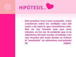 HIPÓTESIS…

   Esta practica tuvo como proposito, crear
    consiencia sobre los multiples usos del
    suelo y de para lo que nesesitamos este.
    Esto no nos tomaria mas que unos
    minutos, no fue asi. Es evidente que si no
    ubieramos llevado acabo el trabajo con
    una muestra del suelo donde se enterro
    el "asesinado" no ubieramos encontrado
    tal                                objeto.
 