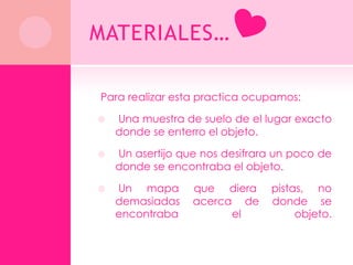 MATERIALES…

Para realizar esta practica ocupamos:

   Una muestra de suelo de el lugar exacto
    donde se enterro el objeto.

   Un asertijo que nos desifrara un poco de
    donde se encontraba el objeto.

   Un mapa       que diera     pistas, no
    demasiadas    acerca de     donde se
    encontraba          el           objeto.
 
