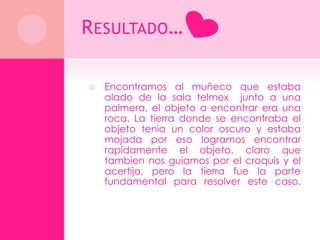R ESULTADO …

   Encontramos al muñeco que estaba
    alado de la sala telmex junto a una
    palmera, el objeto a encontrar era una
    roca. La tierra donde se encontraba el
    objeto tenia un color oscuro y estaba
    mojada por eso logramos encontrar
    rapidamente el objeto, claro que
    tambien nos guiamos por el croquis y el
    acertijo, pero la tierra fue la parte
    fundamental para resolver este caso.
 