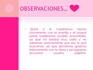 OBSERVACIONES…


     Quizá   si  lo   hubiéramos       hecho
     únicamente con el acertijo y el croquis
     jamás hubiéramos podido encontrarlo,
     ya que no estaba muy claro y no
     sabíamos exactamente que era lo que
     buscamos, así que decidimos guiarnos
     básicamente con la tierra y así logramos
     encontrar       nuestro          objetivo.
 