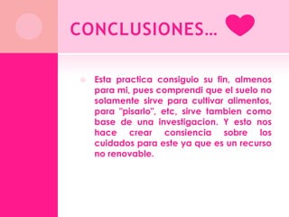 CONCLUSIONES…

   Esta practica consiguio su fin, almenos
    para mi, pues comprendi que el suelo no
    solamente sirve para cultivar alimentos,
    para "pisarlo", etc, sirve tambien como
    base de una investigacion. Y esto nos
    hace crear consiencia sobre los
    cuidados para este ya que es un recurso
    no renovable.
 