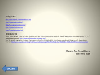 Imágenes.
http://cplosangeles.juntaextremadura.net/
http://www.madrimasd.org/
http://www.gruposacsa.com.mx/
http://acelgas.com/files/sites
http://images.slideplayer.es/
Bibliografía
BADÍA, David, MARTÍ, Clara, " El suelo, epidermis viva de la Tierra" [animación en línea] en: EDAFOS [http://www.cienciadelsuelo.es], s.l., s.f.,
Disponible en Internet: http://www.cienciadelsuelo.es/index1.html
S.A., "El suelo, la vegetación y la fauna " [animación en línea] en: EDUCAMADRID [http://www.educa2.madrid.org], s.l., s.f., Disponible en
Internet: http://www.educa2.madrid.org/web/educamadrid/principal/files/87e9be61-4acf-4025-85eb-3618ca35a697/elsuelo/elsuelo.html
Maestra Ana Elena Olivera.
Setiembre 2016
VOLVER
 