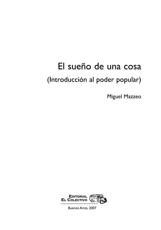 El sueño de una cosa
(Introducción al poder popular)

                            Miguel Mazzeo




       EDITORIAL
    EL COLECTIVO

       Buenos Aires, 2007
 