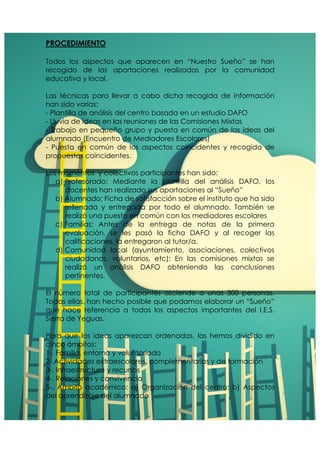 PROCEDIMIENTO 
Todos los aspectos que aparecen en “Nuestro Sueño” se han 
recogido de las aportaciones realizadas por la comunidad 
educativa y local. 
Las técnicas para llevar a cabo dicha recogida de información 
han sido varias: 
- Plantilla de análisis del centro basada en un estudio DAFO 
- Lluvia de ideas en las reuniones de las Comisiones Mixtas 
- Trabajo en pequeño grupo y puesta en común de las ideas del 
alumnado (Encuentro de Mediadores Escolares) 
- Puesta en común de los aspectos coincidentes y recogida de 
propuestas coincidentes. 
Los momentos y colectivos participantes han sido: 
a) Profesorado: Mediante la plantilla del análisis DAFO, los 
docentes han realizado sus aportaciones al “Sueño” 
b) Alumnado: Ficha de satisfacción sobre el instituto que ha sido 
rellenada y entregada por todo el alumnado. También se 
realizó una puesta en común con los mediadores escolares 
c) Familias: Antes de la entrega de notas de la primera 
evaluación, se les pasó la ficha DAFO y al recoger las 
calificaciones, la entregaron al tutor/a. 
d) Comunidad local (ayuntamiento, asociaciones, colectivos 
ciudadanos, voluntarios, etc): En las comisiones mixtas se 
realizó un análisis DAFO obteniendo las conclusiones 
pertinentes. 
El número total de participantes asciende a unas 300 personas. 
Todas ellas, han hecho posible que podamos elaborar un “Sueño” 
que hace referencia a todos los aspectos importantes del I.E.S. 
Sierra de Yeguas. 
Para que las ideas aparezcan ordenadas, las hemos dividido en 
cinco ámbitos: 
1-. Familia, entorno y voluntariado 
2-.Actividades extraescolares, complementarias y de formación 
3-. Infraestructura y recursos 
4-. Relaciones y convivencia 
5-. Ámbito académico: a) Organización del centro; b) Aspectos 
del aprendizaje del alumnado 
 