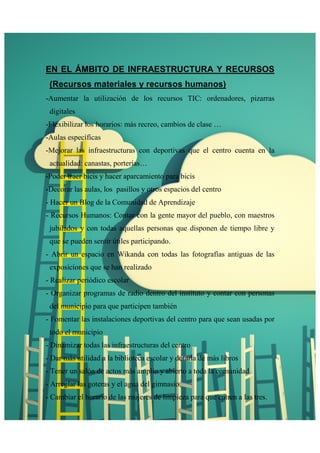 EN EL ÁMBITO DE INFRAESTRUCTURA Y RECURSOS 
(Recursos materiales y recursos humanos) 
-Aumentar la utilización de los recursos TIC: ordenadores, pizarras 
digitales 
-Flexibilizar los horarios: más recreo, cambios de clase … 
-Aulas específicas 
-Mejorar las infraestructuras con deportivas que el centro cuenta en la 
actualidad: canastas, porterías… 
-Poder traer bicis y hacer aparcamiento para bicis 
-Decorar las aulas, los pasillos y otros espacios del centro 
- Hacer un Blog de la Comunidad de Aprendizaje 
- Recursos Humanos: Contar con la gente mayor del pueblo, con maestros 
jubilados y con todas aquellas personas que disponen de tiempo libre y 
que se pueden sentir útiles participando. 
- Abrir un espacio en Wikanda con todas las fotografías antiguas de las 
exposiciones que se han realizado 
- Realizar periódico escolar 
- Organizar programas de radio dentro del instituto y contar con personas 
del municipio para que participen también 
- Fomentar las instalaciones deportivas del centro para que sean usadas por 
todo el municipio 
- Dinamizar todas las infraestructuras del centro 
- Dar más utilidad a la biblioteca escolar y dotarla de más libros 
- Tener un salón de actos más amplio y abierto a toda la comunidad 
- Arreglar las goteras y el agua del gimnasio 
- Cambiar el horario de las mujeres de limpieza para que entren a las tres. 
 
