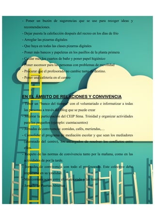 - Poner un buzón de sugerencias que se use para recoger ideas y 
recomendaciones. 
- Dejar puesta la calefacción después del recreo en los días de frío 
- Arreglar las pizarras digitales 
- Que haya en todas las clases pizarras digitales 
- Poner más bancos y papeleras en los pasillos de la planta primera 
- Cuidar más los cuartos de baño y poner papel higiénico 
- Poner ascensor para las personas con problemas de movilidad 
- Procurar que el profesorado no cambie tanto de destino. 
- Poner una cafetería en el centro 
EN EL ÁMBITO DE RELACIONES Y CONVIVENCIA 
- Tener un “banco del tiempo” con el voluntariado e informatizar a todas 
las personas a través del Blog que se puede crear 
- Mejorar la participación del CEIP Stma. Trinidad y organizar actividades 
para los pequeños (ejemplo: cuentacuentos) 
- Jornadas de convivencia: comidas, cafés, meriendas,… 
- Consolidar el programa de mediación escolar y que sean los mediadores 
(alumnado del centro), los encargados de resolver los conflictos entre 
ellos. 
- Respeto de las normas de convivencia tanto por la mañana, como en las 
actividades de por la tarde. 
- Jornadas de convivencia con todo el profesorado. Este colectivo debe 
implicarse en su totalidad. 
- Más comunicación entre el profesorado y las familias 
- Jornada de Puertas Abiertas 
 
