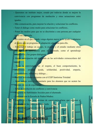 - Queremos un instituto mejor, creado por todos/as donde se mejore la 
convivencia con programas de mediación y otras actuaciones entre 
iguales. 
- Más comunicación, para mejorar la relación y solucionar los conflictos. 
- Tener el diálogo como medio para solucionar los conflictos.. 
- Poner los medios para que no se discrimine a una persona por cualquier 
razón sin conocerla. 
- Un centro en el que cuando venga alguien nuevo se le ayude a adaptarse 
al centro con un programa de adaptación adecuado para ello. 
- Fomentar el trabajo en equipo, la escucha y el estudio mediante otros 
métodos más motivadores para el alumnado, como el aprendizaje 
cooperativo y los grupos dialógicos. 
- Mayor participación del alumnado en las actividades extraescolares del 
centro 
- Basar la convivencia en: el respeto, el buen comportamiento, la 
amabilidad, amistad, ayuda, solidaridad, positividad, empatía, 
compañerismo, reflexión y diálogo… 
- Realizar actividades conjuntas con el CEIP Santísima Trinidad 
- Idear trabajo extra o comunitario para los alumnos que no acaten las 
normas, en vez de expulsarlos. 
- Taller de resolución de conflictos y convivencia 
- Programa de Habilidades Sociales para el alumnado. 
- Continuar con la Escuela de Padres/Madres 
- Establecer y fijar unas normas de convivencia claras que mejoren el 
desarrollo de las clases dentro del aula. 
- Aprender a escuchar a los demás y ser tolerantes 
EN EL ÁMBITO ACADÉMICO 
 