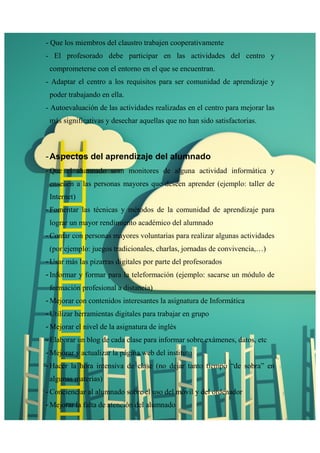 - Que los miembros del claustro trabajen cooperativamente 
- El profesorado debe participar en las actividades del centro y 
comprometerse con el entorno en el que se encuentran. 
- Adaptar el centro a los requisitos para ser comunidad de aprendizaje y 
poder trabajando en ella. 
- Autoevaluación de las actividades realizadas en el centro para mejorar las 
más significativas y desechar aquellas que no han sido satisfactorias. 
- Aspectos del aprendizaje del alumnado 
- Que el alumnado sean monitores de alguna actividad informática y 
enseñen a las personas mayores que deseen aprender (ejemplo: taller de 
Internet) 
- Fomentar las técnicas y métodos de la comunidad de aprendizaje para 
lograr un mayor rendimiento académico del alumnado 
- Contar con personas mayores voluntarias para realizar algunas actividades 
(por ejemplo: juegos tradicionales, charlas, jornadas de convivencia,…) 
- Usar más las pizarras digitales por parte del profesorados 
- Informar y formar para la teleformación (ejemplo: sacarse un módulo de 
formación profesional a distancia) 
- Mejorar con contenidos interesantes la asignatura de Informática 
- Utilizar herramientas digitales para trabajar en grupo 
- Mejorar el nivel de la asignatura de inglés 
- Elaborar un blog de cada clase para informar sobre exámenes, datos, etc 
- Mejorar y actualizar la página web del instituto 
- Hacer la hora intensiva de clase (no dejar tanto tiempo “de sobra” en 
algunas materias) 
- Concienciar al alumnado sobre el uso del móvil y del ordenador 
- Mejorar la falta de atención del alumnado 
 