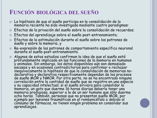 FUNCIÓN BIOLÓGICA DEL SUEÑO
   La hipótesis de que el sueño participa en la consolidación de la
    memoria reciente ha sido investigada mediante cuatro paradigmas:
   Efectos de la privación del sueño sobre la consolidación de recuerdos;
   Efectos del aprendizaje sobre el sueño post-entrenamiento;
   Efectos de la estimulación durante el sueño sobre los patrones de
    sueño y sobre la memoria, y
   Re-expresión de los patrones de comportamiento específico neuronal
    durante el sueño post-entrenamiento.
   Algunos de estos estudios confirman la idea de que el sueño está
    profundamente implicado en las funciones de la memoria en humanos
    y animales. Sin embargo, los datos disponibles aún son demasiado
    escasos y en ocasiones contradictorios para confirmar o rechazar
    inequívocamente la hipótesis de que la consolidación de memorias no-
    declarativa y declarativa respectivamente dependan de los procesos
    de sueño MOR y NMOR. Por otra parte, no se ha encontrado ninguna
    correlación entre la cantidad de sueño que se registra en una especie
    y su capacidad intelectual; si el sueño sirviera para consolidar la
    memoria, un gato que duerme 16 horas diarias debería tener una
    memoria prodigiosa, superior a la de un ser humano que sólo duerme
    ocho horas. También, personas que no presentan sueño MOR, por
    ejemplo por lesiones traumáticas en el rombencéfalo o debido al
    consumo de fármacos, no tienen ningún problema en consolidar sus
    aprendizajes.
 