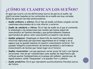 ¿CÓMO SE CLASIFICAN LOS SUEÑOS?
Al igual que ocurre con las definiciones acerca de qué es un sueño, las
clasificaciones basadas en los contenidos de un sueño son muy variadas.
Éstas me parecen las más esclarecedoras:
   Sueño ordinario u etérico: Es el tipo de sueño cotidiano cargado con las
    cuestiones emocionales de la vida interior y exterior.
   Sueño de sabiduría o itérico: Es el tipo de sueño en el que el contenido,
    la simbología o las sensaciones nos revelan que hemos adquirido
    conocimiento de fuentes elevadas y que potencialmente tenemos
    oportunidad de aplicar este conocimiento en nuestra vida diurna.
   Sueños psíquicos: Despliegan el desarrollo de nuestras capacidades
    intuitivas implicando percepciones espontáneas en el tiempo y en el
    espacio que no pueden basarse en nuestro conocimiento exterior. Por
    ejemplo telepatía (conocimiento de hechos paralelos) o clarividencia
    (conocimiento de hechos que tienen lugar en el futuro).
   Sueños recurrentes: Los que aparecen varias veces tal cual o con ligeras
    variaciones. Han de ser considerados como sueños de importancia que
    reflejan pautas fundamentales en la psique del soñador, pautas que, de
    alguna manera, están “bloqueadas” y no pueden fluir o cambiar.
   Sueño predictivo: Es el que representa acontecimientos literales acerca
    del futuro.
 