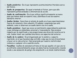    Sueño predictivo: Es el que representa acontecimientos literales acerca
    del futuro.
   Sueño de prospectiva: Es aquel orientado al futuro, pero que sólo
    representa potencialidades o alternativas de acción.
   Sueño de confirmación: Es el que refleja significativamente un nuevo
    paso que hemos dado en nuestra vida y sentimos el aval de nuestra
    sabiduría interior.
   Sueños lúcidos: Describen el estado de sueño en el que experimentamos
    fuerza de voluntad y libre albedrío. El soñador comprende que está
    soñando, como si observara un sueño dentro de otro sueño.
   Sueño grandioso: Aquel que evoca un sentimiento especialmente poderoso
    y que contenga un simbolismo universal y trascendente. Nos produce
    respeto por su significado y nos proporcionan una dirección curativa en la
    vida. Suelen tener una cualidad sincrónica con aspectos del exterior.
   Sueño de la sombra: Es protagonizado por la sombra, o aspecto
    reprimido, en el que hacemos algo extraño o algo que no nos atreveríamos
    a hacer en la vida exterior. Nos sorprende por nuestra instintividad,
    violencia o cualquier otra cuestión oculta.
   Pesadillas: Sueños de ansiedad extrema en los que aquello a lo que uno no
    se enfrenta conscientemente surge con plena fuerza inconsciente creando
    miedo o una sensación de peligro de aniquilación o un miedo indeterminado.
 