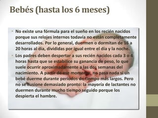 Bebés (hasta los 6 meses)

• No existe una fórmula para el sueño en los recién nacidos
  porque sus relojes internos todavía no están completamente
  desarrollados. Por lo general, duermen o dormitan de 16 a
  20 horas al día, divididas por igual entre el día y la noche.
• Los padres deben despertar a sus recién nacidos cada 3 o 4
  horas hasta que se estabilice su ganancia de peso, lo que
  suele ocurrir aproximadamente a las dos semanas del
  nacimiento. A partir de ese momento, no pasa nada si un
  bebé duerme durante períodos de tiempo más largos. Pero
  no se ilusione demasiado pronto: la mayoría de lactantes no
  duermen durante mucho tiempo seguido porque los
  despierta el hambre.
 