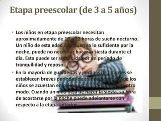 Etapa preescolar (de 3 a 5 años)

• Los niños en etapa preescolar necesitan
  aproximadamente de 10 a 12 horas de sueño nocturno.
  Un niño de esta edad que duerma lo suficiente por la
  noche, puede no necesitar hacer la siesta durante el
  día. Esta puede ser sustituida por un período de
  tranquilidad y reposo.
• En la mayoría de guarderías y jardines de infantes se
  establecen breves períodos de tranquilidad, donde los
  niños se acuestan en colchonetas o descansan de otro
  modo. Cuando un niño deja de hacer la siesta, su hora
  de acostarse por la noche puede adelantarse con
  respecto a la etapa anterior.
 