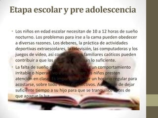 Etapa escolar y pre adolescencia

• Los niños en edad escolar necesitan de 10 a 12 horas de sueño
  nocturno. Los problemas para irse a la cama pueden obedecer
  a diversas razones. Los deberes, la práctica de actividades
  deportivas extraescolares, la televisión, las computadoras y los
  juegos de vídeo, así como horarios familiares caóticos pueden
  contribuir a que los niños no duerman lo suficiente.
• La falta de sueño puede desencadenar un comportamiento
  irritable o hiperactivo e impedir que los niños presten
  atención en clase. Es importante tener un horario regular para
  acostarse, sobre todo en los días lectivos. Asegúrese de dejar
  suficiente tiempo a su hijo para que se tranquilice antes de
  que apague la luz.
 