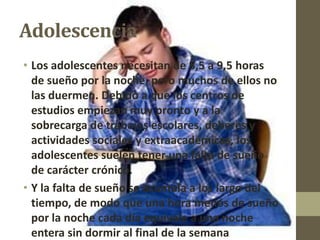 Adolescencia
• Los adolescentes necesitan de 8,5 a 9,5 horas
  de sueño por la noche, pero muchos de ellos no
  las duermen. Debido a que los centros de
  estudios empiezan muy pronto y a la
  sobrecarga de trabajos escolares, deberes y
  actividades sociales y extraacadémicas, los
  adolescentes suelen tener una falta de sueño
  de carácter crónico.
• Y la falta de sueño se acumula a los largo del
  tiempo, de modo que una hora menos de sueño
  por la noche cada día equivale a una noche
  entera sin dormir al final de la semana
 