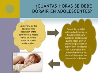 ¿CUANTAS HORAS SE DEBE
            DORMIR EN ADOLESCENTES?


 La mayoría de los
   adolescentes           Dormir la cantidad
  necesitan entre       adecuada de horas es
ocho horas y media         fundamental para
  y más de nueve        cualquier persona que
  horas de sueño         quiera hacer bien un
    cada noche.         examen o practicar un
                        deporte sin tropezarse
                         con sus propios pies.
                        Lamentablemente, mu
                         chos adolescentes no
                        duermen lo suficiente.
 