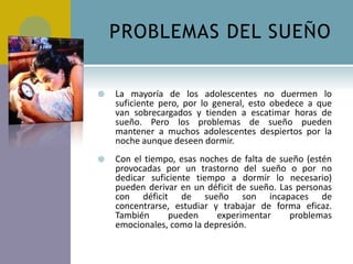PROBLEMAS DEL SUEÑO


   La mayoría de los adolescentes no duermen lo
    suficiente pero, por lo general, esto obedece a que
    van sobrecargados y tienden a escatimar horas de
    sueño. Pero los problemas de sueño pueden
    mantener a muchos adolescentes despiertos por la
    noche aunque deseen dormir.
   Con el tiempo, esas noches de falta de sueño (estén
    provocadas por un trastorno del sueño o por no
    dedicar suficiente tiempo a dormir lo necesario)
    pueden derivar en un déficit de sueño. Las personas
    con déficit de sueño son incapaces de
    concentrarse, estudiar y trabajar de forma eficaz.
    También      pueden     experimentar     problemas
    emocionales, como la depresión.
 