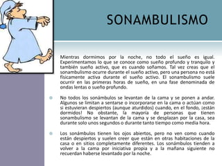 SONAMBULISMO

   Mientras dormimos por la noche, no todo el sueño es igual.
    Experimentamos lo que se conoce como sueño profundo y tranquilo y
    también sueño activo, que es cuando soñamos. Tal vez creas que el
    sonambulismo ocurre durante el sueño activo, pero una persona no está
    físicamente activa durante el sueño activo. El sonambulismo suele
    ocurrir en las primeras horas de sueño, en una fase denominada de
    ondas lentas o sueño profundo.

   No todos los sonámbulos se levantan de la cama y se ponen a andar.
    Algunos se limitan a sentarse o incorporarse en la cama o actúan como
    si estuvieran despiertos (aunque aturdidos) cuando, en el fondo, ¡están
    dormidos! No obstante, la mayoría de personas que tienen
    sonambulismo se levantan de la cama y se desplazan por la casa, sea
    durante solo unos segundos o durante tanto tiempo como media hora.

   Los sonámbulos tienen los ojos abiertos, pero no ven como cuando
    están despiertos y suelen creer que están en otras habitaciones de la
    casa o en sitios completamente diferentes. Los sonámbulos tienden a
    volver a la cama por iniciativa propia y a la mañana siguiente no
    recuerdan haberse levantado por la noche.
 