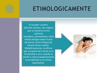 ETIMOLOGICAMENTE

       El vocablo «sueño»
 (del latín somnus, raíz original
      que se conserva en los
             cultismos
somnífero, somnoliento y soná
  mbulo) designa tanto el acto
  de dormir como el deseo de
     hacerlo (tener sueño).
  Metafóricamente, se afirma
que una parte del cuerpo se le
  ha dormido a uno, cuando se
pierde o reduce pasajeramente
   la sensibilidad en la misma
           (parestesia).
 