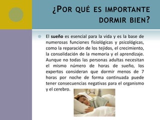 ¿P OR QUÉ ES IMPORTANTE
                  DORMIR BIEN ?

   El sueño es esencial para la vida y es la base de
    numerosas funciones fisiológicas y psicológicas,
    como la reparación de los tejidos, el crecimiento,
    la consolidación de la memoria y el aprendizaje.
    Aunque no todas las personas adultas necesitan
    el mismo número de horas de sueño, los
    expertos consideran que dormir menos de 7
    horas por noche de forma continuada puede
    tener consecuencias negativas para el organismo
    y el cerebro.
 