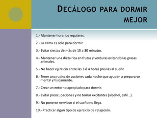 D ECÁLOGO PARA DORMIR
                                                             MEJOR

1.- Mantener horarios regulares.

2.- La cama es solo para dormir.

3.- Evitar siestas de más de 15 a 30 minutos.

4.- Mantener una dieta rica en frutas y verduras evitando las grasas
    animales.

5.- No hacer ejercicio entre las 3 ó 4 horas previas al sueño.

6.- Tener una rutina de acciones cada noche que ayuden a prepararse
    mental y físicamente.

7.- Crear un entorno apropiado para dormir.

8.- Evitar preocupaciones y no tomar excitantes (alcohol, café…).

9.- No ponerse nervioso si el sueño no llega.

10.- Practicar algún tipo de ejercicio de relajación.
 