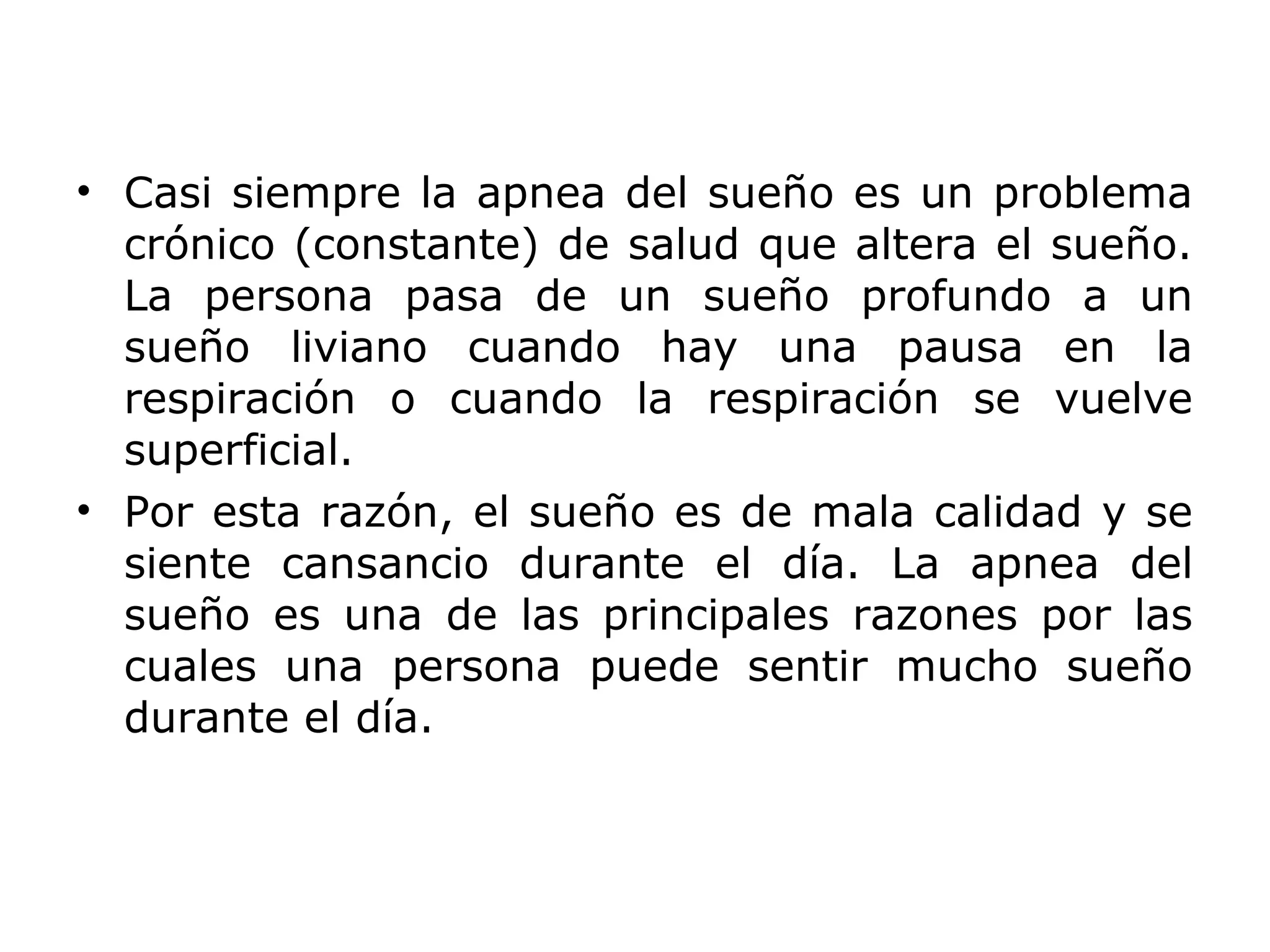 • Casi siempre la apnea del sueño es un problema
  crónico (constante) de salud que altera el sueño.
  La persona pasa de un sueño profundo a un
  sueño liviano cuando hay una pausa en la
  respiración o cuando la respiración se vuelve
  superficial.
• Por esta razón, el sueño es de mala calidad y se
  siente cansancio durante el día. La apnea del
  sueño es una de las principales razones por las
  cuales una persona puede sentir mucho sueño
  durante el día.
 