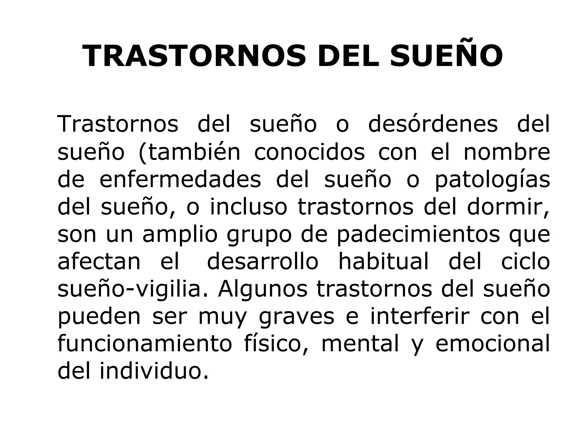 TRASTORNOS DEL SUEÑO

Trastornos del sueño o desórdenes del
sueño (también conocidos con el nombre
de enfermedades del sueño o patologías
del sueño, o incluso trastornos del dormir,
son un amplio grupo de padecimientos que
afectan el desarrollo habitual del ciclo
sueño-vigilia. Algunos trastornos del sueño
pueden ser muy graves e interferir con el
funcionamiento físico, mental y emocional
del individuo.
 