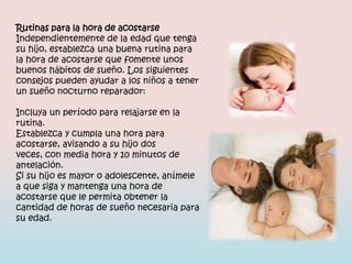 Rutinas para la hora de acostarse
Independientemente de la edad que tenga
su hijo, establezca una buena rutina para
la hora de acostarse que fomente unos
buenos hábitos de sueño. Los siguientes
consejos pueden ayudar a los niños a tener
un sueño nocturno reparador:

Incluya un período para relajarse en la
rutina.
Establezca y cumpla una hora para
acostarse, avisando a su hijo dos
veces, con media hora y 10 minutos de
antelación.
Si su hijo es mayor o adolescente, anímele
a que siga y mantenga una hora de
acostarse que le permita obtener la
cantidad de horas de sueño necesaria para
su edad.
 