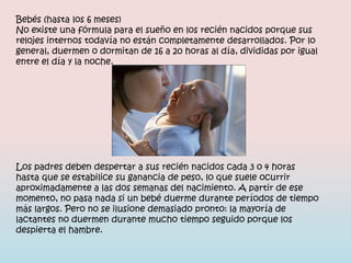 Bebés (hasta los 6 meses)
No existe una fórmula para el sueño en los recién nacidos porque sus
relojes internos todavía no están completamente desarrollados. Por lo
general, duermen o dormitan de 16 a 20 horas al día, divididas por igual
entre el día y la noche.




Los padres deben despertar a sus recién nacidos cada 3 o 4 horas
hasta que se estabilice su ganancia de peso, lo que suele ocurrir
aproximadamente a las dos semanas del nacimiento. A partir de ese
momento, no pasa nada si un bebé duerme durante períodos de tiempo
más largos. Pero no se ilusione demasiado pronto: la mayoría de
lactantes no duermen durante mucho tiempo seguido porque los
despierta el hambre.
 