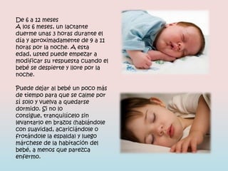 De 6 a 12 meses
A los 6 meses, un lactante
duerme unas 3 horas durante el
día y aproximadamente de 9 a 11
horas por la noche. A esta
edad, usted puede empezar a
modificar su respuesta cuando el
bebé se despierte y llore por la
noche.

Puede dejar al bebé un poco más
de tiempo para que se calme por
sí solo y vuelva a quedarse
dormido. Si no lo
consigue, tranquilícelo sin
levantarlo en brazos (hablándole
con suavidad, acariciándole o
frotándole la espalda) y luego
márchese de la habitación del
bebé, a menos que parezca
enfermo.
 