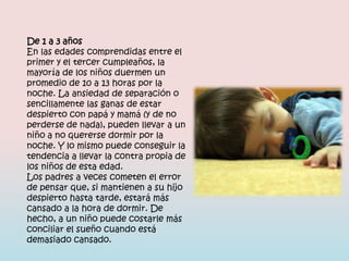 De 1 a 3 años
En las edades comprendidas entre el
primer y el tercer cumpleaños, la
mayoría de los niños duermen un
promedio de 10 a 13 horas por la
noche. La ansiedad de separación o
sencillamente las ganas de estar
despierto con papá y mamá (y de no
perderse de nada), pueden llevar a un
niño a no quererse dormir por la
noche. Y lo mismo puede conseguir la
tendencia a llevar la contra propia de
los niños de esta edad.
Los padres a veces cometen el error
de pensar que, si mantienen a su hijo
despierto hasta tarde, estará más
cansado a la hora de dormir. De
hecho, a un niño puede costarle más
conciliar el sueño cuando está
demasiado cansado.
 