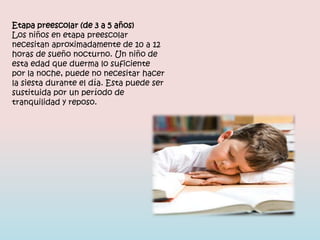 Etapa preescolar (de 3 a 5 años)
Los niños en etapa preescolar
necesitan aproximadamente de 10 a 12
horas de sueño nocturno. Un niño de
esta edad que duerma lo suficiente
por la noche, puede no necesitar hacer
la siesta durante el día. Esta puede ser
sustituida por un período de
tranquilidad y reposo.
 