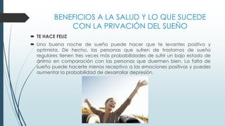BENEFICIOS A LA SALUD Y LO QUE SUCEDE
CON LA PRIVACIÓN DEL SUEÑO
 TE HACE FELIZ
 Una buena noche de sueño puede hacer que te levantes positivo y
optimista. De hecho, las personas que sufren de trastornos de sueño
regulares tienen tres veces más probabilidades de sufrir un bajo estado de
ánimo en comparación con las personas que duermen bien. La falta de
sueño puede hacerte menos receptivo a las emociones positivas y puedes
aumentar la probabilidad de desarrollar depresión.
 