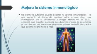 Mejora tu sistema inmunológico
 No dormir lo suficiente puede debilitar tu sistema inmunológico, lo
que aumenta el riesgo de contraer gripe u otro virus. Una
investigación de la Universidad Carnegie Mellon en los EE.UU.
encontró que aquellas personas que duermen menos de siete horas
por noche son tres veces más propensas a tener un resfriado que las
que duermen ocho horas o más.
 