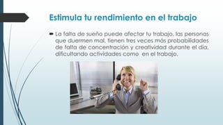 Estimula tu rendimiento en el trabajo
 La falta de sueño puede afectar tu trabajo, las personas
que duermen mal, tienen tres veces más probabilidades
de falta de concentración y creatividad durante el día,
dificultando actividades como en el trabajo.
 