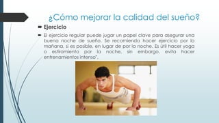 ¿Cómo mejorar la calidad del sueño?
 Ejercicio
 El ejercicio regular puede jugar un papel clave para asegurar una
buena noche de sueño. Se recomienda hacer ejercicio por la
mañana, si es posible, en lugar de por la noche. Es útil hacer yoga
o estiramiento por la noche, sin embargo, evita hacer
entrenamientos intenso".
 