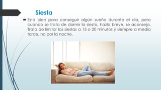 Siesta
 Está bien para conseguir algún sueño durante el día, pero
cuando se trata de dormir la siesta, hazla breve, se aconseja.
Trata de limitar las siestas a 15 o 20 minutos y siempre a media
tarde, no por la noche.
 