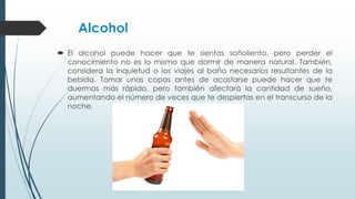 Alcohol
 El alcohol puede hacer que te sientas soñoliento, pero perder el
conocimiento no es lo mismo que dormir de manera natural. También,
considera la inquietud o los viajes al baño necesarios resultantes de la
bebida. Tomar unas copas antes de acostarse puede hacer que te
duermas más rápido, pero también afectará la cantidad de sueño,
aumentando el número de veces que te despiertas en el transcurso de la
noche.
 