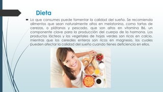 Dieta
 Lo que consumes puede fomentar la calidad del sueño. Se recomienda
alimentos que sean naturalmente altos en melatonina, como tartas de
cerezas, o plátanos y pescado, que son altos en vitamina B6, un
componente clave para la producción del cuerpo de la hormona. Los
productos lácteos y los vegetales de hojas verdes son ricos en calcio,
mientras que los cereales enteros son ricos en magnesio, los cuales
pueden afectar la calidad del sueño cuando tienes deficiencia en ellos.
 