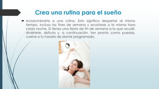 Crea una rutina para el sueño
 Acostumbrarte a una rutina. Esto significa despertar al mismo
tiempo, incluso los fines de semana y acostarse a la misma hora
cada noche. Si tienes una fiesta de fin de semana a la que acudir,
diviértete, disfruta y, a continuación, tan pronto como puedas,
vuelve a tu horario de dormir programado.
 