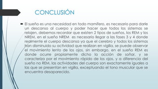 CONCLUSIÓN
 El sueño es una necesidad en todo mamífero, es necesario para darle
un descanso al cuerpo y poder hacer que todos los sistemas se
relajen, debemos recordar que existen 2 tipos de sueños, los REM y los
NREM, en el sueño NREM es necesario llegar a las fases 3 y 4 donde
realmente el cuerpo descansa ya que el cerebro y todos los sistemas
han disminuido su actividad que realizan en vigilia, se puede observar
el movimiento lento de los ojos, sin embargo, en el sueño REM es
donde ocurre propiamente dicho la acción de soñar, y se
caracteriza por el movimiento rápido de los ojos, y a diferencia del
sueño no REM, las actividades del cuerpo son exactamente iguales a
las que se presentan en vigilia, exceptuando el tono muscular que se
encuentra desaparecido.
 