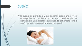 SUEÑO
 El sueño es periódico y en general espontáneo, y se
acompaña en el hombre de una pérdida de la
conciencia. Sin embargo, aun cuando el hombre tenga
sueño, puede, voluntariamente, no dormir
 